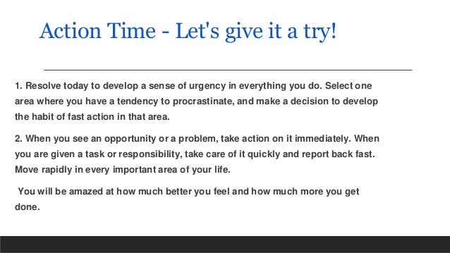 Action Time - Let's give it a try!
1. Resolve today to develop a sense of urgency in everything you do. Select one
area where you have a tendency to procrastinate, and make a decision to develop
the habit of fast action in that area.
2. When you see an opportunity or a problem, take action on it immediately. When
you are given a task or responsibility, take care of it quickly and report back fast.
Move rapidly in every important area of your life.
You will be amazed at how much better you feel and how much more you get
done.
 