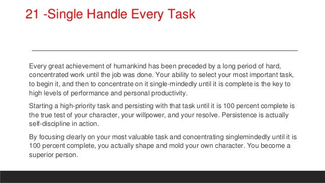 21 -Single Handle Every Task
Every great achievement of humankind has been preceded by a long period of hard,
concentrated work until the job was done. Your ability to select your most important task,
to begin it, and then to concentrate on it single-mindedly until it is complete is the key to
high levels of performance and personal productivity.
Starting a high-priority task and persisting with that task until it is 100 percent complete is
the true test of your character, your willpower, and your resolve. Persistence is actually
self-discipline in action.
By focusing clearly on your most valuable task and concentrating singlemindedly until it is
100 percent complete, you actually shape and mold your own character. You become a
superior person.
 