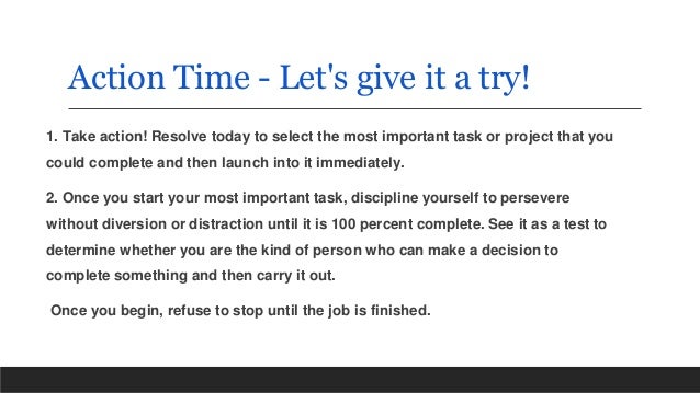 Action Time - Let's give it a try!
1. Take action! Resolve today to select the most important task or project that you
could complete and then launch into it immediately.
2. Once you start your most important task, discipline yourself to persevere
without diversion or distraction until it is 100 percent complete. See it as a test to
determine whether you are the kind of person who can make a decision to
complete something and then carry it out.
Once you begin, refuse to stop until the job is finished.
 