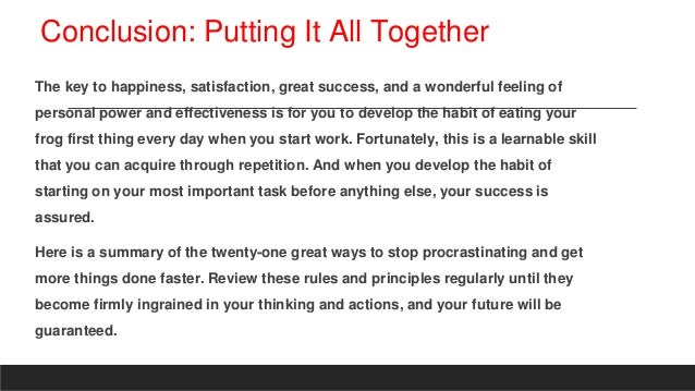 Conclusion: Putting It All Together
The key to happiness, satisfaction, great success, and a wonderful feeling of
personal power and effectiveness is for you to develop the habit of eating your
frog first thing every day when you start work. Fortunately, this is a learnable skill
that you can acquire through repetition. And when you develop the habit of
starting on your most important task before anything else, your success is
assured.
Here is a summary of the twenty-one great ways to stop procrastinating and get
more things done faster. Review these rules and principles regularly until they
become firmly ingrained in your thinking and actions, and your future will be
guaranteed.
 
