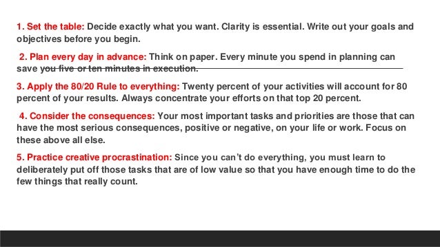1. Set the table: Decide exactly what you want. Clarity is essential. Write out your goals and
objectives before you begin.
2. Plan every day in advance: Think on paper. Every minute you spend in planning can
save you five or ten minutes in execution.
3. Apply the 80/20 Rule to everything: Twenty percent of your activities will account for 80
percent of your results. Always concentrate your efforts on that top 20 percent.
4. Consider the consequences: Your most important tasks and priorities are those that can
have the most serious consequences, positive or negative, on your life or work. Focus on
these above all else.
5. Practice creative procrastination: Since you can’t do everything, you must learn to
deliberately put off those tasks that are of low value so that you have enough time to do the
few things that really count.
 