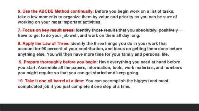6. Use the ABCDE Method continually: Before you begin work on a list of tasks,
take a few moments to organize them by value and priority so you can be sure of
working on your most important activities.
7. Focus on key result areas: Identify those results that you absolutely, positively
have to get to do your job well, and work on them all day long.
8. Apply the Law of Three: Identify the three things you do in your work that
account for 90 percent of your contribution, and focus on getting them done before
anything else. You will then have more time for your family and personal life.
9. Prepare thoroughly before you begin: Have everything you need at hand before
you start. Assemble all the papers, information, tools, work materials, and numbers
you might require so that you can get started and keep going.
10. Take it one oil barrel at a time: You can accomplish the biggest and most
complicated job if you just complete it one step at a time.
 