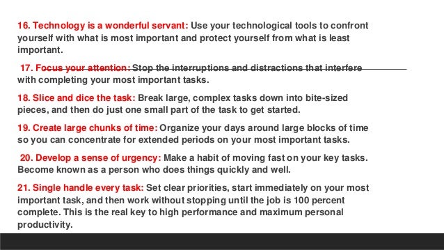 16. Technology is a wonderful servant: Use your technological tools to confront
yourself with what is most important and protect yourself from what is least
important.
17. Focus your attention: Stop the interruptions and distractions that interfere
with completing your most important tasks.
18. Slice and dice the task: Break large, complex tasks down into bite-sized
pieces, and then do just one small part of the task to get started.
19. Create large chunks of time: Organize your days around large blocks of time
so you can concentrate for extended periods on your most important tasks.
20. Develop a sense of urgency: Make a habit of moving fast on your key tasks.
Become known as a person who does things quickly and well.
21. Single handle every task: Set clear priorities, start immediately on your most
important task, and then work without stopping until the job is 100 percent
complete. This is the real key to high performance and maximum personal
productivity.
 