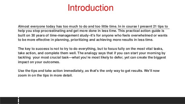 Introduction
Almost everyone today has too much to do and too little time. In in course I present 21 tips to
help you stop procrastinating and get more done in less time. This practical action guide is
built on 30 years of time-management study–it’s for anyone who feels overwhelmed or wants
to be more effective in planning, prioritizing and achieving more results in less time.
The key to success is not to try to do everything, but to focus fully on the most vital tasks,
take action, and complete them well. The analogy says that if you can start your morning by
tackling your most crucial task—what you’re most likely to defer, yet can create the biggest
impact on your outcomes.
Use the tips and take action immediately, as that’s the only way to get results. We’ll now
zoom in on the tips in more detail.
 