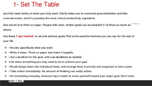 1- Set The Table
you first need clarity on what you truly want. Clarity helps you to overcome procrastination and take
concrete action, and it’s probably the most critical productivity ingredient.
One secret is to think on paper. People with clear, written goals can accomplish 5-10 times as much as
others.
Use these 7 part method to set and achieve goals:This is the powerful formula you can use for the rest of
your life .
❖ • Decide specifically what you want.
❖ • Write it down. Think on paper and make it tangible.
❖ • Set a deadline for the goal, with sub-deadlines as needed.
❖ •List down everything you may need to do to achieve your goal.
❖ • Break things down into individual tasks, and arrange them in priority and sequence to form a plan.
❖ • Take action immediately. No amount of thinking can outdo action.
❖ • Do something everyday, however big or small, to move yourself toward your major goal. Don’t miss
even 1 day.
 