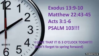 Exodus 13:9-10
Matthew 22:43-45
Acts 3:1-6
PSALM 103!!!
I LOVE THAT IT IS 3 O’CLOCK TODAY!!!
(Don’t forget to spring forward)
 