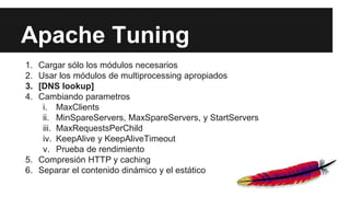 Apache Tuning
1. Cargar sólo los módulos necesarios
2. Usar los módulos de multiprocessing apropiados
3. [DNS lookup]
4. Cambiando parametros
i. MaxClients
ii. MinSpareServers, MaxSpareServers, y StartServers
iii. MaxRequestsPerChild
iv. KeepAlive y KeepAliveTimeout
v. Prueba de rendimiento
5. Compresión HTTP y caching
6. Separar el contenido dinámico y el estático
 