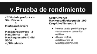 v.Prueba de rendimiento
<IfModule prefork.c>
StartServers
3
MinSpareServers
2
MaxSpareServers 3
MaxClients 15
MaxRequestsPerChild
5000
</IfModule>
KeepAlive On
MaxKeepAliveRequests 100
KeepAliveTimeout 2
● Hemos usado prefork ya que
vamos a servir contenido
estático
● Al usar prefork,
establecemos el
MaxRequestPerChild
 