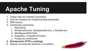 Apache Tuning
1. Cargar sólo los módulos necesarios
2. Usar los módulos de multiprocessing apropiados
3. DNS lookup
4. Cambiando parametros
i. MaxClients
ii. MinSpareServers, MaxSpareServers, y StartServers
iii. MaxRequestsPerChild
iv. KeepAlive y KeepAliveTimeout
v. Prueba de rendimiento
5. [Compresión HTTP y caching]
6. Separar el contenido dinámico y el estático
 