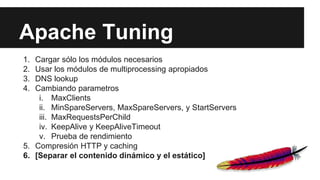 Apache Tuning
1. Cargar sólo los módulos necesarios
2. Usar los módulos de multiprocessing apropiados
3. DNS lookup
4. Cambiando parametros
i. MaxClients
ii. MinSpareServers, MaxSpareServers, y StartServers
iii. MaxRequestsPerChild
iv. KeepAlive y KeepAliveTimeout
v. Prueba de rendimiento
5. Compresión HTTP y caching
6. [Separar el contenido dinámico y el estático]
 