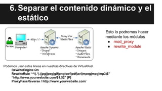 6. Separar el contenido dinámico y el
estático
Podemos usar estas lineas en nuestras directivas de VirtualHost
RewriteEngine On
RewriteRule “^/(.*).(jpg|jpeg|gif|png|swf|pdf|avi|mpeg|mpg|mp3)$”
“http://www.yourwebsite.com/$1.$2″ [P]
ProxyPassReverse / http://www.yourwebsite.com/
Esto lo podremos hacer
mediante los módulos
● mod_proxy
● rewrite_module
 