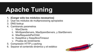Apache Tuning
1. [Cargar sólo los módulos necesarios]
2. Usar los módulos de multiprocessing apropiados
3. DNS lookup
4. Cambiando parametros
i. MaxClients
ii. MinSpareServers, MaxSpareServers, y StartServers
iii. MaxRequestsPerChild
iv. KeepAlive y KeepAliveTimeout
v. Prueba de rendimiento
5. Compresión HTTP y caching
6. Separar el contenido dinámico y el estático
 