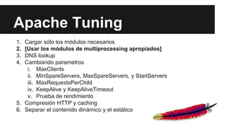 Apache Tuning
1. Cargar sólo los módulos necesarios
2. [Usar los módulos de multiprocessing apropiados]
3. DNS lookup
4. Cambiando parametros
i. MaxClients
ii. MinSpareServers, MaxSpareServers, y StartServers
iii. MaxRequestsPerChild
iv. KeepAlive y KeepAliveTimeout
v. Prueba de rendimiento
5. Compresión HTTP y caching
6. Separar el contenido dinámico y el estático
 