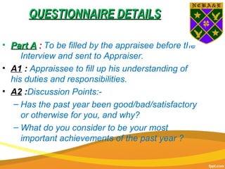 QUESTIONNAIRE DETAILSQUESTIONNAIRE DETAILS
• Part APart A :: To be filled by the appraisee before the
Interview and sent to Appraiser.
• A1 : Appraissee to fill up his understanding of
his duties and responsibilities.
• A2 :Discussion Points:-
– Has the past year been good/bad/satisfactory
or otherwise for you, and why?
– What do you consider to be your most
important achievements of the past year ?
 