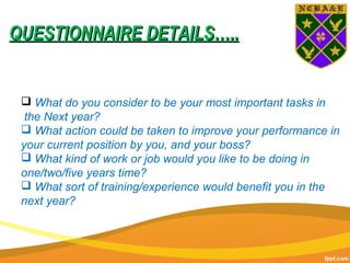  What do you consider to be your most important tasks in
the Next year?
 What action could be taken to improve your performance in
your current position by you, and your boss?
 What kind of work or job would you like to be doing in
one/two/five years time?
 What sort of training/experience would benefit you in the
next year?
QUESTIONNAIRE DETAILS…..QUESTIONNAIRE DETAILS…..
 