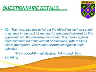 QUESTIONNAIRE DETAILS……
• A3 : The Appraise has to list out the objectives he had set out
to achieve in the past 12 months (or the period covered by this
appraisal) with the measures or standards agreed - against
each comment on achievement or otherwise, with reasons
where appropriate. Score the performance against each
objective
(1-3 = poor,4-6 = satisfactory, 7-9 = good, 10 =
excellent))
 