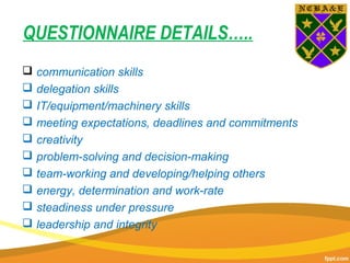 QUESTIONNAIRE DETAILS…..
 communication skills
 delegation skills
 IT/equipment/machinery skills
 meeting expectations, deadlines and commitments
 creativity
 problem-solving and decision-making
 team-working and developing/helping others
 energy, determination and work-rate
 steadiness under pressure
 leadership and integrity
 