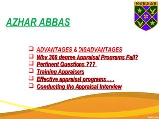  ADVANTAGES & DISADVANTAGES
 Why 360 degree Appraisal Programs Fail?Why 360 degree Appraisal Programs Fail?
 Pertinent Questions ???Pertinent Questions ???
 Training AppraisersTraining Appraisers
 Effective appraisal programs . . .Effective appraisal programs . . .
 Conducting the Appraisal InterviewConducting the Appraisal Interview
AZHAR ABBAS
 