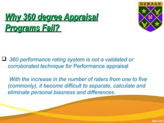  360 performance rating system is not a validated or
corroborated technique for Performance appraisal
With the increase in the number of raters from one to five
(commonly), it become difficult to separate, calculate and
eliminate personal biasness and differences.
Why 360 degree AppraisalWhy 360 degree Appraisal
Programs Fail?Programs Fail?
 