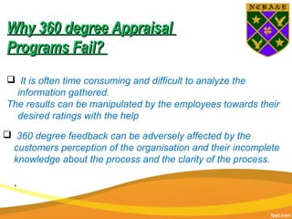  360 degree feedback can be adversely affected by the
customers perception of the organisation and their incomplete
knowledge about the process and the clarity of the process.
..
 It is often time consuming and difficult to analyze the
information gathered.
The results can be manipulated by the employees towards their
desired ratings with the help
Why 360 degree AppraisalWhy 360 degree Appraisal
Programs Fail?Programs Fail?
 