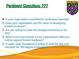 Pertinent Questions ???Pertinent Questions ???
 Is your organization committed to continuous learning?
 Does your organization see the value of developing
leaders in-house?
 Are you willing to make the changes necessary to do
this?
 What is the level of trust in your organization? Will your
culture support honest feedback?
 Is upper level management willing to lead the way and
volunteer for 360-degree evaluation?
 