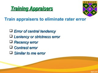 Training AppraisersTraining Appraisers
Train appraisers to eliminate rater error
 Error of central tendencyError of central tendency
 Leniency or strictness errorLeniency or strictness error
 Recency errorRecency error
 Contrast errorContrast error
 Similar to me errorSimilar to me error
 