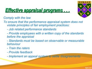 Effective appraisal programs . . .Effective appraisal programs . . .
Comply with the law
To ensure that the performance appraisal system does not
violate principles of fair employment practices:
- Job related performance standards
- Provide employees with a written copy of the standards
before the appraisal
- Standards must be based on observable or measurable
behaviour
- Train the raters
- Provide feedback
- Implement an appeal system to settle disagreements
 