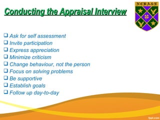 Conducting the Appraisal InterviewConducting the Appraisal Interview
 Ask for self assessment
 Invite participation
 Express appreciation
 Minimize criticism
 Change behaviour, not the person
 Focus on solving problems
 Be supportive
 Establish goals
 Follow up day-to-day
 
