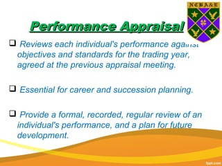 Performance AppraisalPerformance Appraisal
 Reviews each individual's performance against
objectives and standards for the trading year,
agreed at the previous appraisal meeting.
 Essential for career and succession planning.
 Provide a formal, recorded, regular review of an
individual's performance, and a plan for future
development.
 