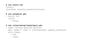 $ cat hosts.txt
[local]
localhost ansible_connection=local
$ cat playbook.yml
- hosts: all
roles:
- setup
$ cat roles/setup/tasks/main.yml
- name: Instala pacotes básicos
apt: name={{ item }} state=present update_cache=yes
with_items:
- vim
- rsync
 