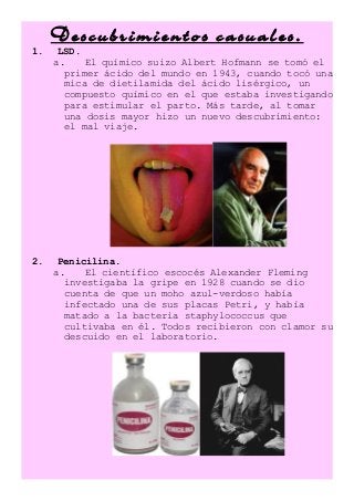 Descubrimientos casuales.
1. LSD.
a. El químico suizo Albert Hofmann se tomó el
primer ácido del mundo en 1943, cuando tocó una
mica de dietilamida del ácido lisérgico, un
compuesto químico en el que estaba investigando
para estimular el parto. Más tarde, al tomar
una dosis mayor hizo un nuevo descubrimiento:
el mal viaje.
2. Penicilina.
a. El científico escocés Alexander Fleming
investigaba la gripe en 1928 cuando se dio
cuenta de que un moho azul-verdoso había
infectado una de sus placas Petri, y había
matado a la bacteria staphylococcus que
cultivaba en él. Todos recibieron con clamor su
descuido en el laboratorio.
 