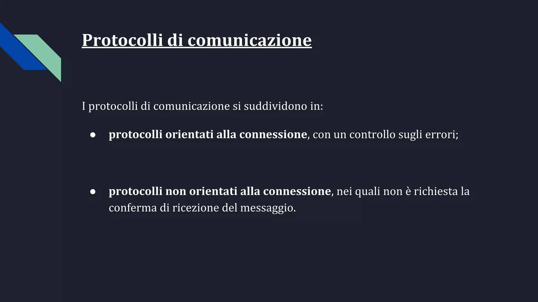 Protocolli di comunicazione
I protocolli di comunicazione si suddividono in:
● protocolli orientati alla connessione, con un controllo sugli errori;
● protocolli non orientati alla connessione, nei quali non è richiesta la
conferma di ricezione del messaggio.
 
