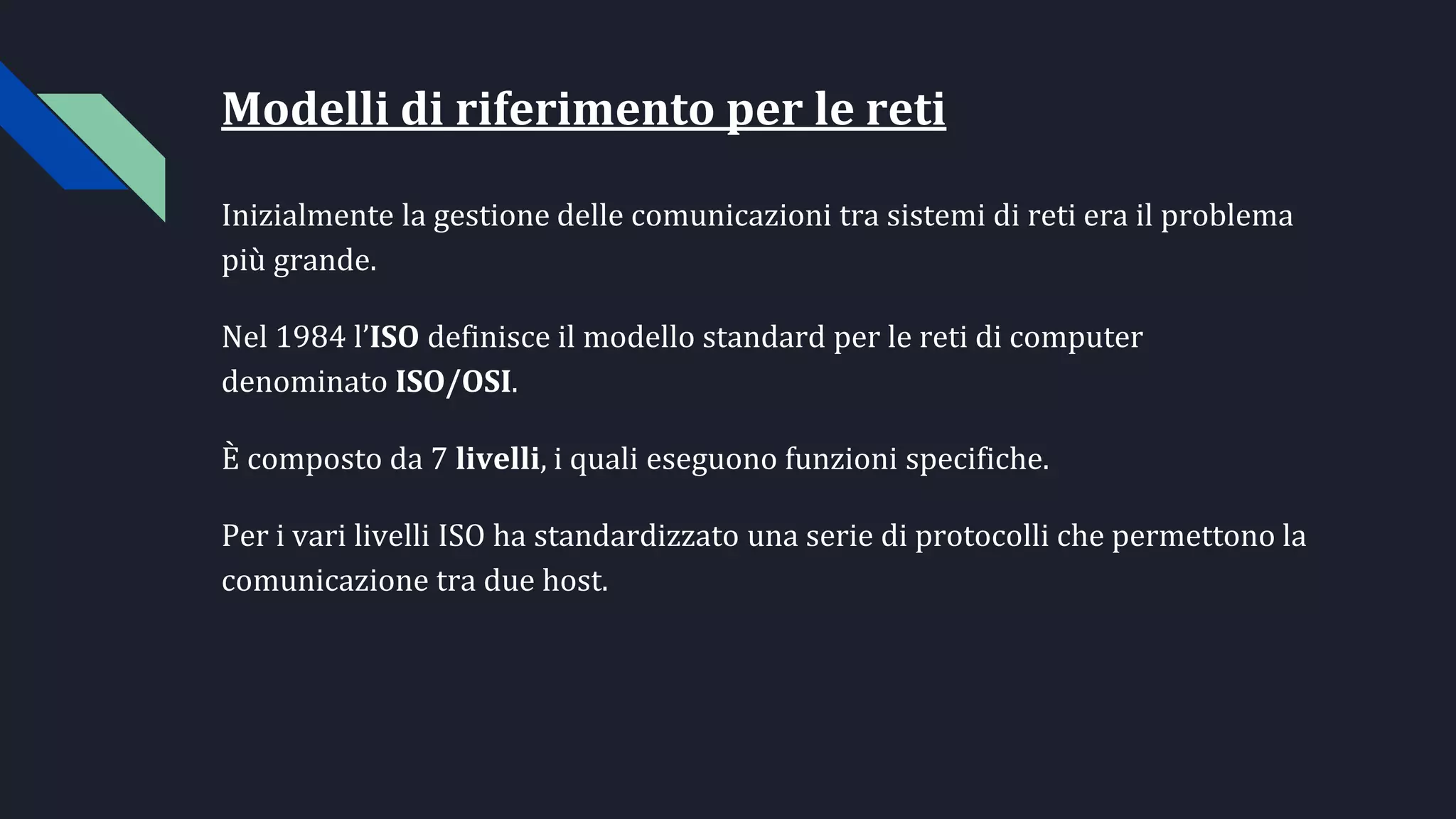 Modelli di riferimento per le reti
Inizialmente la gestione delle comunicazioni tra sistemi di reti era il problema
più grande.
Nel 1984 l’ISO definisce il modello standard per le reti di computer
denominato ISO/OSI.
È composto da 7 livelli, i quali eseguono funzioni specifiche.
Per i vari livelli ISO ha standardizzato una serie di protocolli che permettono la
comunicazione tra due host.
 