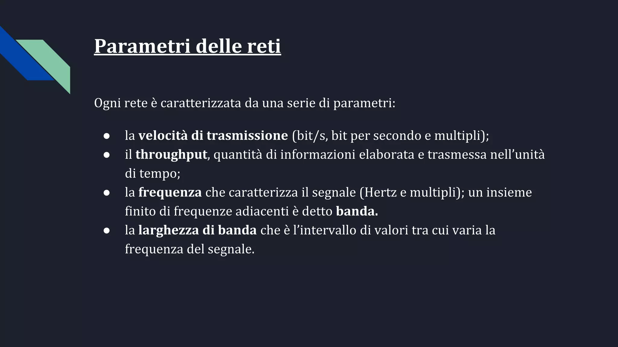 Parametri delle reti
Ogni rete è caratterizzata da una serie di parametri:
● la velocità di trasmissione (bit/s, bit per secondo e multipli);
● il throughput, quantità di informazioni elaborata e trasmessa nell’unità
di tempo;
● la frequenza che caratterizza il segnale (Hertz e multipli); un insieme
finito di frequenze adiacenti è detto banda.
● la larghezza di banda che è l’intervallo di valori tra cui varia la
frequenza del segnale.
 