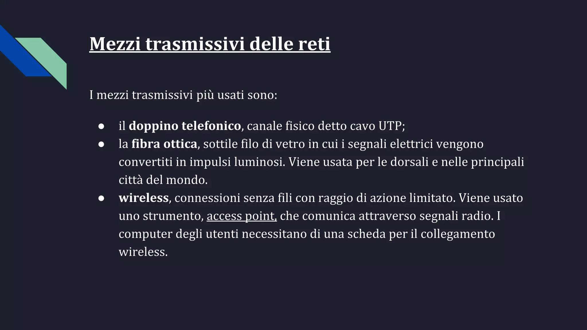 Mezzi trasmissivi delle reti
I mezzi trasmissivi più usati sono:
● il doppino telefonico, canale fisico detto cavo UTP;
● la fibra ottica, sottile filo di vetro in cui i segnali elettrici vengono
convertiti in impulsi luminosi. Viene usata per le dorsali e nelle principali
città del mondo.
● wireless, connessioni senza fili con raggio di azione limitato. Viene usato
uno strumento, access point, che comunica attraverso segnali radio. I
computer degli utenti necessitano di una scheda per il collegamento
wireless.
 