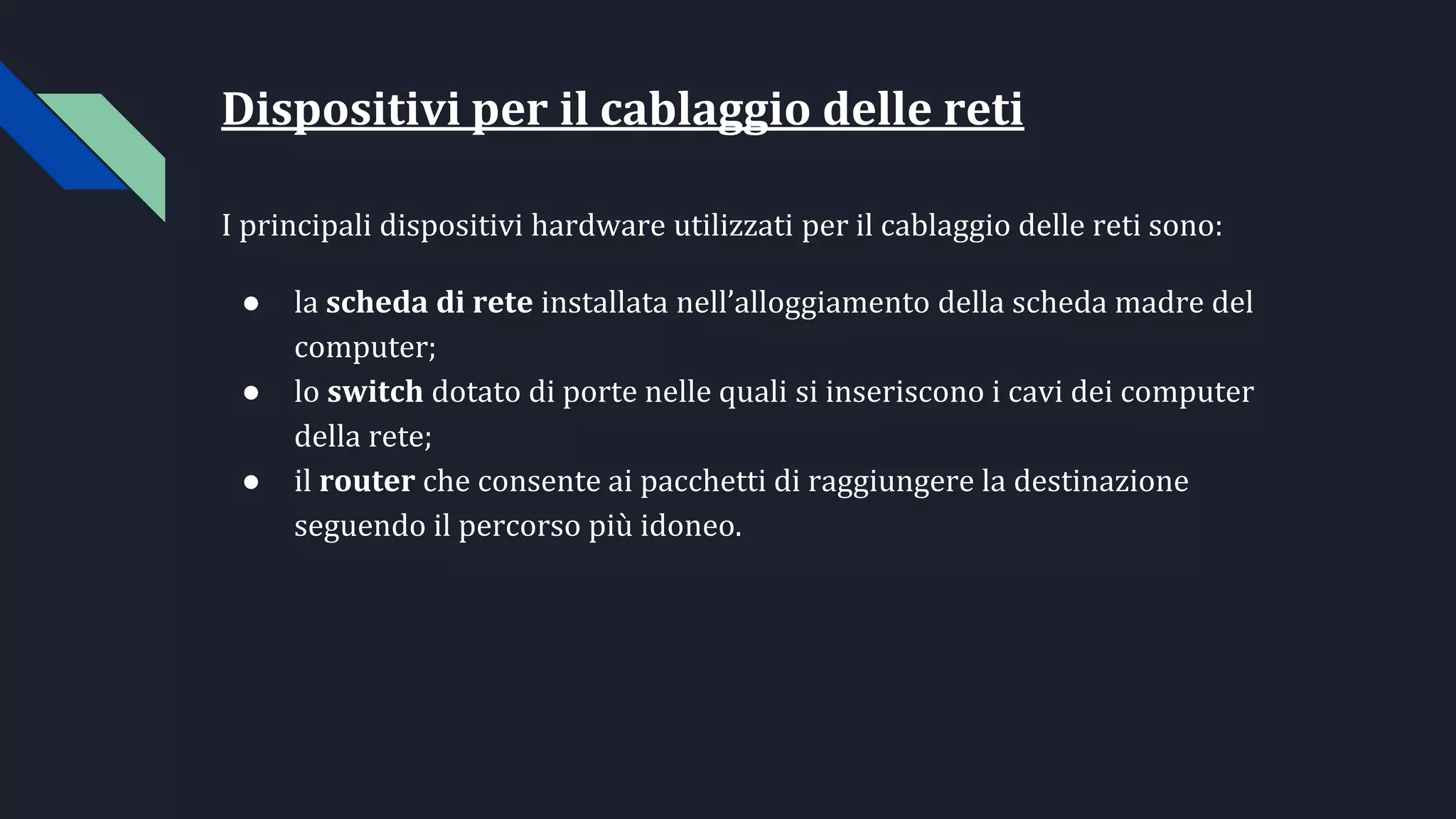 Dispositivi per il cablaggio delle reti
I principali dispositivi hardware utilizzati per il cablaggio delle reti sono:
● la scheda di rete installata nell’alloggiamento della scheda madre del
computer;
● lo switch dotato di porte nelle quali si inseriscono i cavi dei computer
della rete;
● il router che consente ai pacchetti di raggiungere la destinazione
seguendo il percorso più idoneo.
 