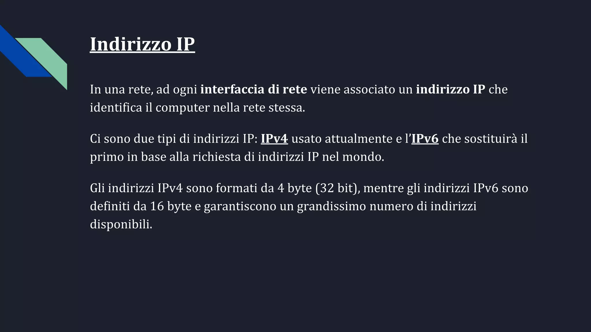 Indirizzo IP
In una rete, ad ogni interfaccia di rete viene associato un indirizzo IP che
identifica il computer nella rete stessa.
Ci sono due tipi di indirizzi IP: IPv4 usato attualmente e l’IPv6 che sostituirà il
primo in base alla richiesta di indirizzi IP nel mondo.
Gli indirizzi IPv4 sono formati da 4 byte (32 bit), mentre gli indirizzi IPv6 sono
definiti da 16 byte e garantiscono un grandissimo numero di indirizzi
disponibili.
 