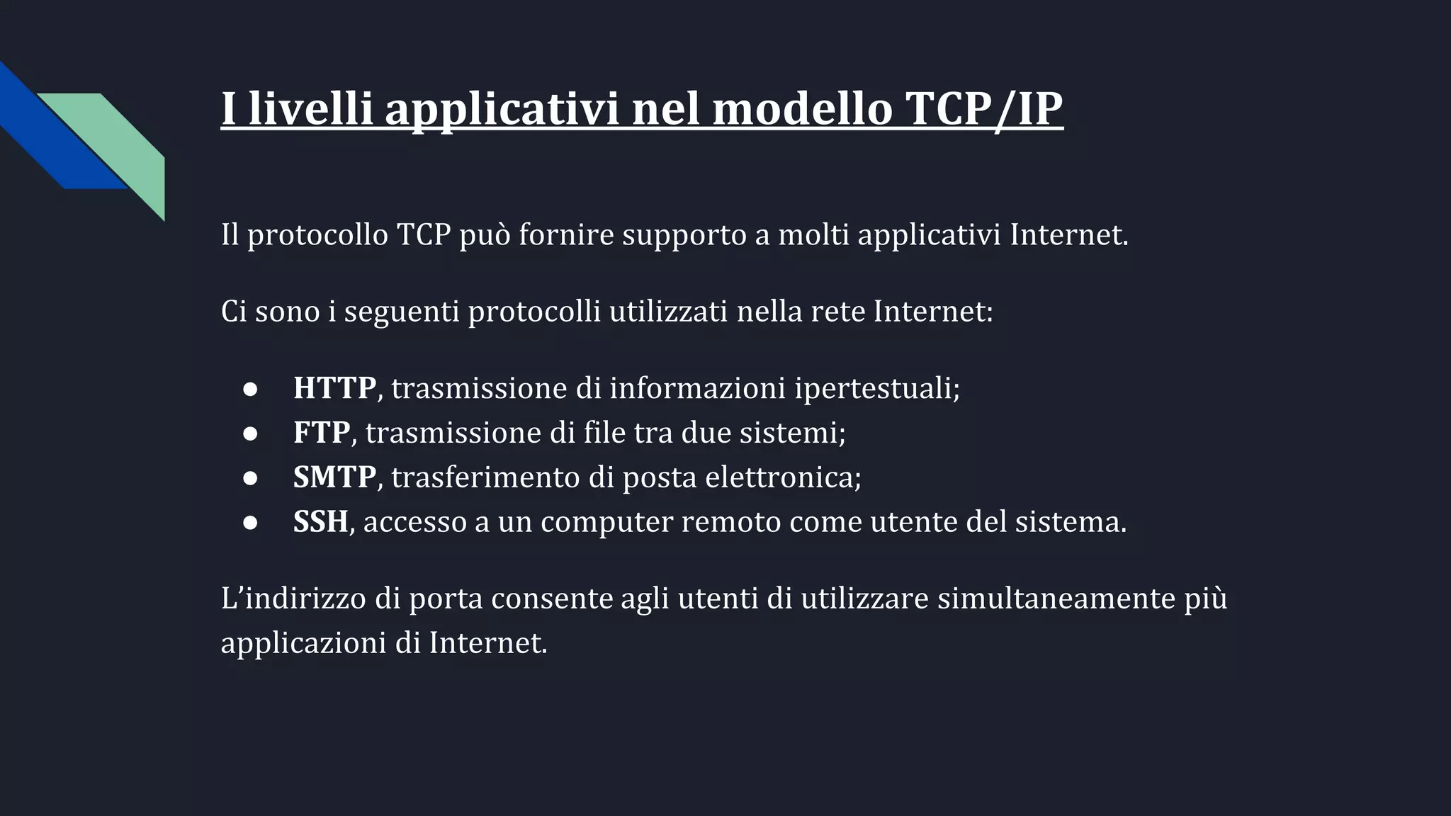 I livelli applicativi nel modello TCP/IP
Il protocollo TCP può fornire supporto a molti applicativi Internet.
Ci sono i seguenti protocolli utilizzati nella rete Internet:
● HTTP, trasmissione di informazioni ipertestuali;
● FTP, trasmissione di file tra due sistemi;
● SMTP, trasferimento di posta elettronica;
● SSH, accesso a un computer remoto come utente del sistema.
L’indirizzo di porta consente agli utenti di utilizzare simultaneamente più
applicazioni di Internet.
 