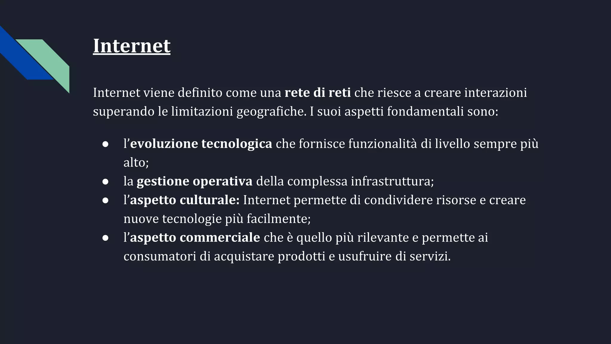 Internet
Internet viene definito come una rete di reti che riesce a creare interazioni
superando le limitazioni geografiche. I suoi aspetti fondamentali sono:
● l’evoluzione tecnologica che fornisce funzionalità di livello sempre più
alto;
● la gestione operativa della complessa infrastruttura;
● l’aspetto culturale: Internet permette di condividere risorse e creare
nuove tecnologie più facilmente;
● l’aspetto commerciale che è quello più rilevante e permette ai
consumatori di acquistare prodotti e usufruire di servizi.
 