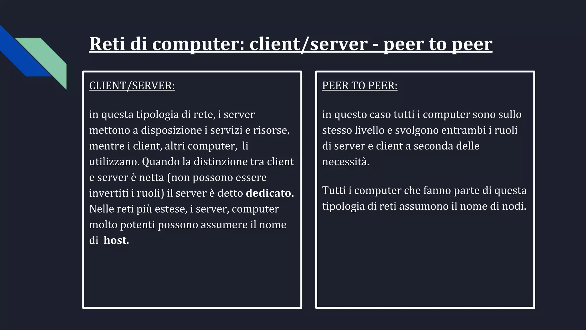 Reti di computer: client/server - peer to peer
CLIENT/SERVER:
in questa tipologia di rete, i server
mettono a disposizione i servizi e risorse,
mentre i client, altri computer, li
utilizzano. Quando la distinzione tra client
e server è netta (non possono essere
invertiti i ruoli) il server è detto dedicato.
Nelle reti più estese, i server, computer
molto potenti possono assumere il nome
di host.
PEER TO PEER:
in questo caso tutti i computer sono sullo
stesso livello e svolgono entrambi i ruoli
di server e client a seconda delle
necessità.
Tutti i computer che fanno parte di questa
tipologia di reti assumono il nome di nodi.
 