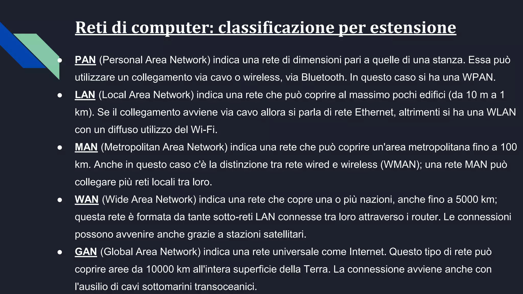Reti di computer: classificazione per estensione
● PAN (Personal Area Network) indica una rete di dimensioni pari a quelle di una stanza. Essa può
utilizzare un collegamento via cavo o wireless, via Bluetooth. In questo caso si ha una WPAN.
● LAN (Local Area Network) indica una rete che può coprire al massimo pochi edifici (da 10 m a 1
km). Se il collegamento avviene via cavo allora si parla di rete Ethernet, altrimenti si ha una WLAN
con un diffuso utilizzo del Wi-Fi.
● MAN (Metropolitan Area Network) indica una rete che può coprire un'area metropolitana fino a 100
km. Anche in questo caso c'è la distinzione tra rete wired e wireless (WMAN); una rete MAN può
collegare più reti locali tra loro.
● WAN (Wide Area Network) indica una rete che copre una o più nazioni, anche fino a 5000 km;
questa rete è formata da tante sotto-reti LAN connesse tra loro attraverso i router. Le connessioni
possono avvenire anche grazie a stazioni satellitari.
● GAN (Global Area Network) indica una rete universale come Internet. Questo tipo di rete può
coprire aree da 10000 km all'intera superficie della Terra. La connessione avviene anche con
l'ausilio di cavi sottomarini transoceanici.
 