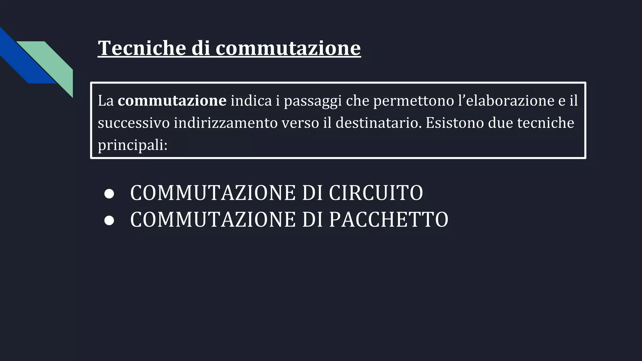 Tecniche di commutazione
La commutazione indica i passaggi che permettono l’elaborazione e il
successivo indirizzamento verso il destinatario. Esistono due tecniche
principali:
● COMMUTAZIONE DI CIRCUITO
● COMMUTAZIONE DI PACCHETTO
 