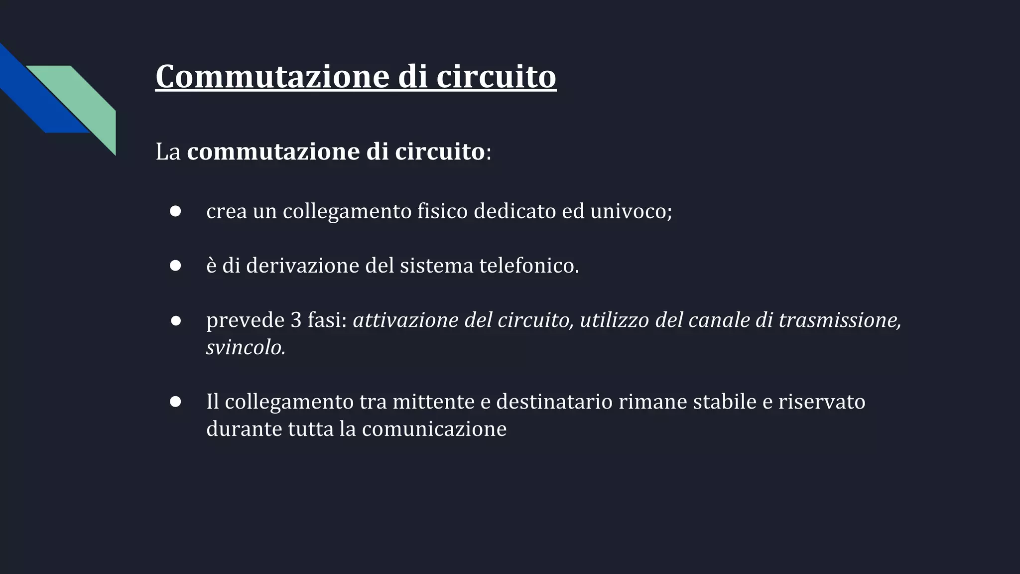 Commutazione di circuito
La commutazione di circuito:
● crea un collegamento fisico dedicato ed univoco;
● è di derivazione del sistema telefonico.
● prevede 3 fasi: attivazione del circuito, utilizzo del canale di trasmissione,
svincolo.
● Il collegamento tra mittente e destinatario rimane stabile e riservato
durante tutta la comunicazione
 
