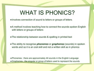 WHAT IS PHONICS?
●Involves connection of sound to letters or groups of letters.
●A method involves teaching how to connect the sounds spoken English
with letters or groups of letters
●The relationship between sounds & spelling in printed text
●The ability to recognise phonemes or graphemes (sounds) in spoken
words and so it is an oral skill and not a written skill as in phonics
●Phonemes : there are approximately 44 sounds in the English Language
●Graphemes : the singular or group of letters used to represent the sounds
 