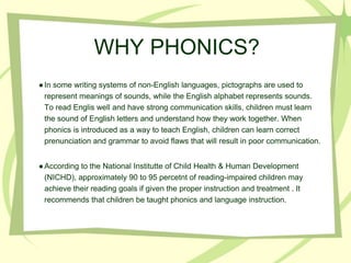 WHY PHONICS?
●In some writing systems of non-English languages, pictographs are used to
represent meanings of sounds, while the English alphabet represents sounds.
To read Englis well and have strong communication skills, children must learn
the sound of English letters and understand how they work together. When
phonics is introduced as a way to teach English, children can learn correct
prenunciation and grammar to avoid flaws that will result in poor communication.
●According to the National Institutte of Child Health & Human Development
(NICHD), approximately 90 to 95 percetnt of reading-impaired children may
achieve their reading goals if given the proper instruction and treatment . It
recommends that children be taught phonics and language instruction.
 