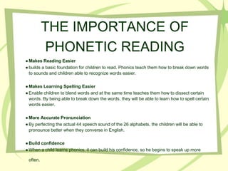 THE IMPORTANCE OF
PHONETIC READING
● Makes Reading Easier
● builds a basic foundation for children to read. Phonics teach them how to break down words
to sounds and children able to recognize words easier.
● Makes Learning Spelling Easier
● Enable children to blend words and at the same time teaches them how to dissect certain
words. By being able to break down the words, they will be able to learn how to spell certain
words easier.
● More Accurate Pronunciation
● By perfecting the actual 44 speech sound of the 26 alphabets, the children will be able to
pronounce better when they converse in English.
● Build confidence
● When a child learns phonics, it can build his confidence, so he begins to speak up more
often.
 