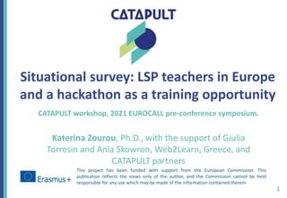 Situational survey: LSP teachers in Europe
and a hackathon as a training opportunity
CATAPULT workshop, 2021 EUROCALL pre-conference symposium.
Katerina Zourou, Ph.D., with the support of Giulia
Torresin and Ania Skowron, Web2Learn, Greece, and
CATAPULT partners
1
This project has been funded with support from the European Commission. This
publication reflects the views only of the author, and the Commission cannot be held
responsible for any use which may be made of the information contained therein
 