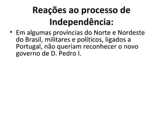 Reações ao processo de
Independência:
• Em algumas províncias do Norte e Nordeste
do Brasil, militares e políticos, ligados a
Portugal, não queriam reconhecer o novo
governo de D. Pedro I.
 