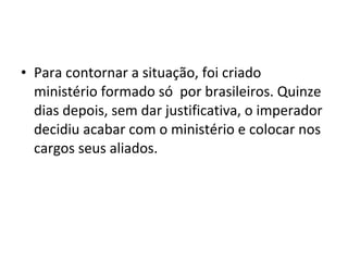 • Para contornar a situação, foi criado
ministério formado só por brasileiros. Quinze
dias depois, sem dar justificativa, o imperador
decidiu acabar com o ministério e colocar nos
cargos seus aliados.
 
