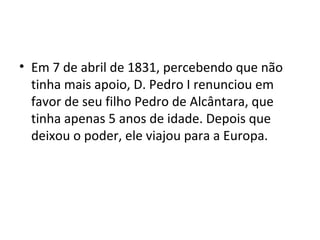 • Em 7 de abril de 1831, percebendo que não
tinha mais apoio, D. Pedro I renunciou em
favor de seu filho Pedro de Alcântara, que
tinha apenas 5 anos de idade. Depois que
deixou o poder, ele viajou para a Europa.
 